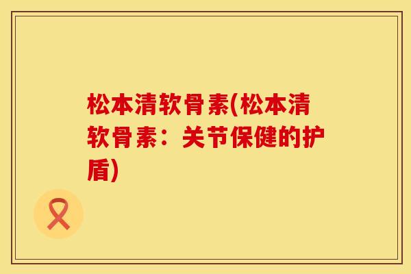 松本清软骨素(松本清软骨素：关节保健的护盾)