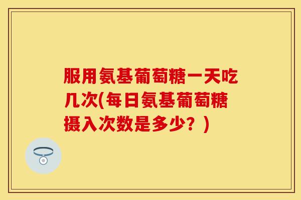 服用氨基葡萄糖一天吃几次(每日氨基葡萄糖摄入次数是多少?) 服用氨基葡萄糖一天吃几次(每日氨基葡萄糖摄入次数是多少?)