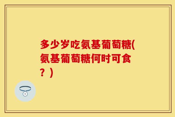 多少岁吃氨基葡萄糖(氨基葡萄糖何时可食 ?) 多少岁吃氨基葡萄糖(氨基葡萄糖何时可食 ?)