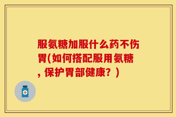 服氨糖加服什么药不伤胃(如何搭配服用氨糖, 保护胃部健康？)
