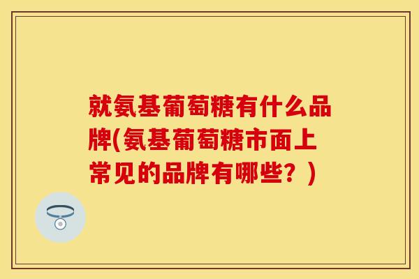 就氨基葡萄糖有什么品牌(氨基葡萄糖市面上常见的品牌有哪些？)