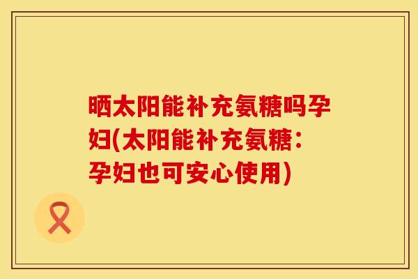 晒太阳能补充氨糖吗孕妇(太阳能补充氨糖：孕妇也可安心使用)