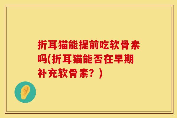 折耳猫能提前吃软骨素吗(折耳猫能否在早期补充软骨素?) 折耳猫能提前吃软骨素吗(折耳猫能否在早期补充软骨素?)