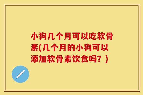 小狗几个月可以吃软骨素(几个月的小狗可以添加软骨素饮食吗？)