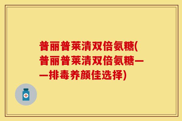 普丽普莱清双倍氨糖(普丽普莱清双倍氨糖——养颜佳选择) 普丽普莱清双倍氨糖(普丽普莱清双倍氨糖——养颜佳选择)