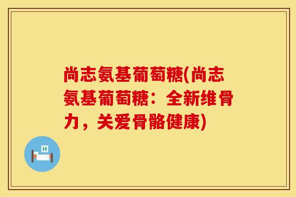 尚志氨基葡萄糖(尚志氨基葡萄糖：全新维骨力，关爱骨骼健康)