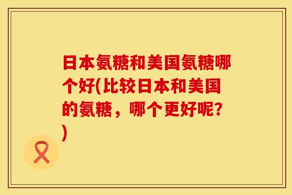 日本氨糖和美国氨糖哪个好(比较日本和美国的氨糖,哪个更好呢?) 日本氨糖和美国氨糖哪个好(比较日本和美国的氨糖,哪个更好呢?)