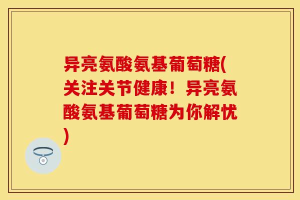 异亮氨酸氨基葡萄糖(关注关节健康！异亮氨酸氨基葡萄糖为你解忧)
