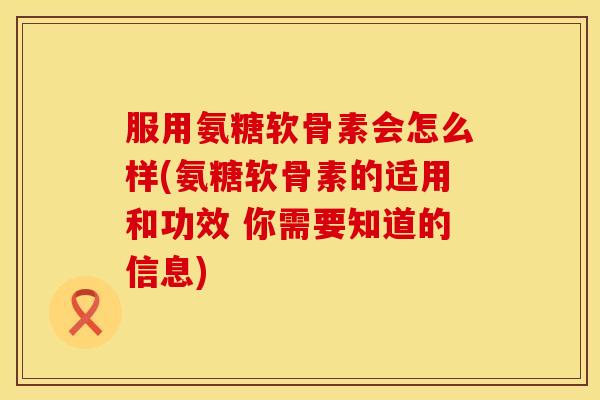 服用氨糖软骨素会怎么样(氨糖软骨素的适用和功效 你需要知道的信息)