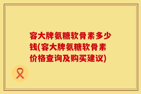 容大牌氨糖软骨素多少钱(容大牌氨糖软骨素价格查询及购买建议)