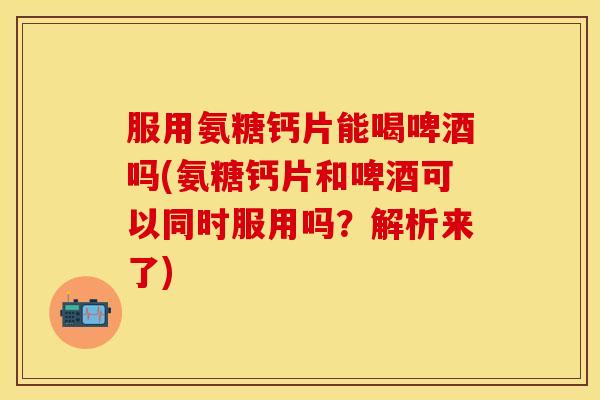服用氨糖钙片能喝啤酒吗(氨糖钙片和啤酒可以同时服用吗?解析来了) 服用氨糖钙片能喝啤酒吗(氨糖钙片和啤酒可以同时服用吗?解析来了)