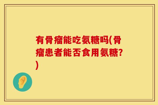 有骨瘤能吃氨糖吗(骨瘤患者能否食用氨糖?) 有骨瘤能吃氨糖吗(骨瘤患者能否食用氨糖?)
