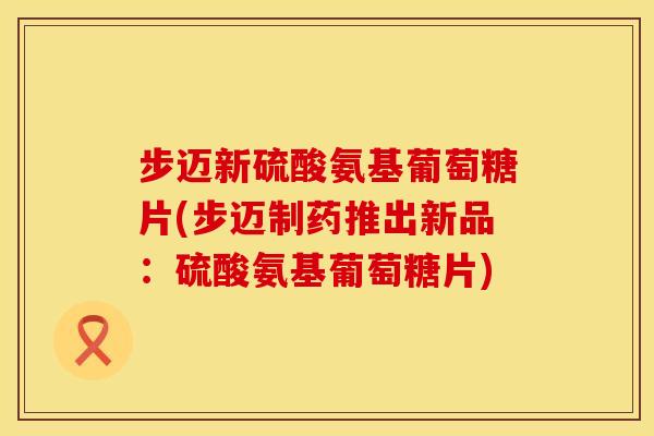 步迈新硫酸氨基葡萄糖片(步迈制药推出新品:硫酸氨基葡萄糖片) 步迈新硫酸氨基葡萄糖片(步迈制药推出新品:硫酸氨基葡萄糖片)