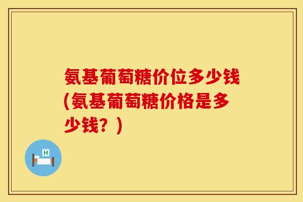 氨基葡萄糖价位多少钱(氨基葡萄糖价格是多少钱?) 氨基葡萄糖价位多少钱(氨基葡萄糖价格是多少钱?)