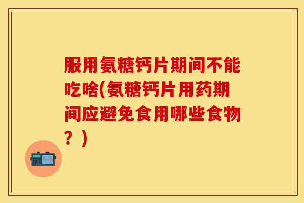 服用氨糖钙片期间不能吃啥(氨糖钙片用药期间应避免食用哪些食物？)