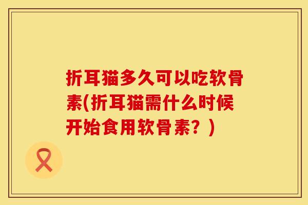 折耳猫多久可以吃软骨素(折耳猫需什么时候开始食用软骨素?) 折耳猫多久可以吃软骨素(折耳猫需什么时候开始食用软骨素?)