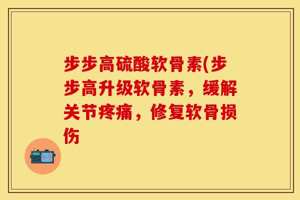 步步高硫酸软骨素(步步高升级软骨素,缓解关节疼痛,修复软骨损伤