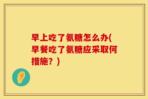 早上吃了氨糖怎么办(早餐吃了氨糖应采取何措施?) 早上吃了氨糖怎么办(早餐吃了氨糖应采取何措施?)
