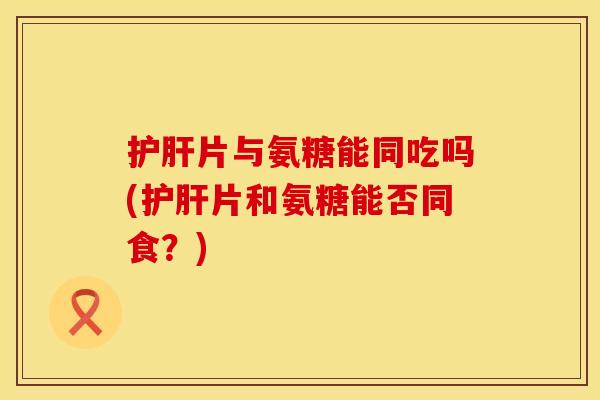 片与氨糖能同吃吗(片和氨糖能否同食?) 片与氨糖能同吃吗(片和氨糖能否同食?)