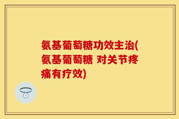 氨基葡萄糖功效主治(氨基葡萄糖 对关节疼痛有疗效)