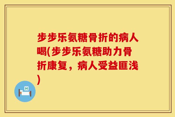 步步乐氨糖骨折的病人喝(步步乐氨糖助力骨折康复，病人受益匪浅)