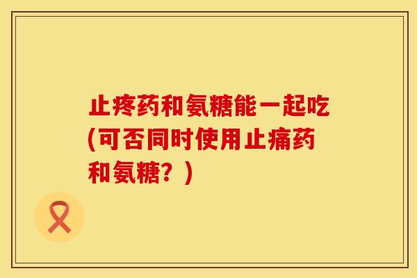 止疼药和氨糖能一起吃(可否同时使用药和氨糖?) 止疼药和氨糖能一起吃(可否同时使用药和氨糖?)