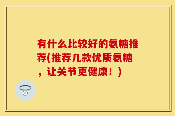 有什么比较好的氨糖推荐(推荐几款优质氨糖,让关节更健康!) 有什么比较好的氨糖推荐(推荐几款优质氨糖,让关节更健康!)