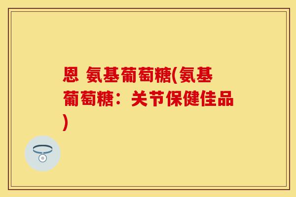 恩 氨基葡萄糖(氨基葡萄糖:关节保健佳品) 恩 氨基葡萄糖(氨基葡萄糖:关节保健佳品)