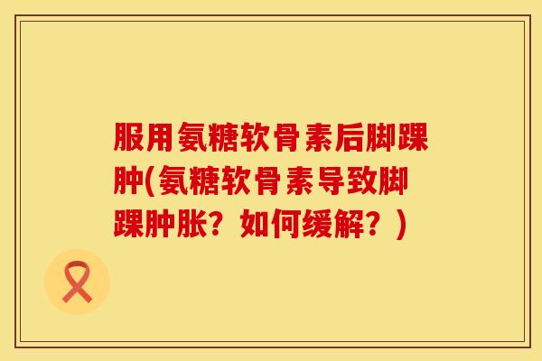 服用氨糖软骨素后脚踝肿(氨糖软骨素导致脚踝肿胀？如何缓解？)