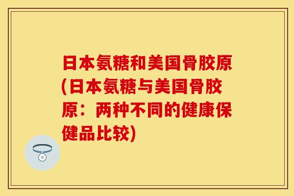 日本氨糖和美国骨胶原(日本氨糖与美国骨胶原:两种不同的健康保健品比较) 日本氨糖和美国骨胶原(日本氨糖与美国骨胶原:两种不同的健康保健品比较)
