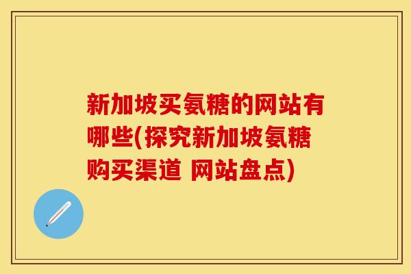 新加坡买氨糖的网站有哪些(探究新加坡氨糖购买渠道 网站盘点) 新加坡买氨糖的网站有哪些(探究新加坡氨糖购买渠道 网站盘点)