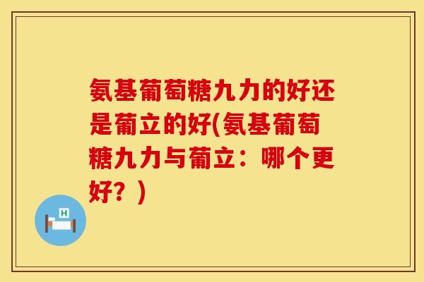 氨基葡萄糖九力的好还是葡立的好(氨基葡萄糖九力与葡立：哪个更好？)