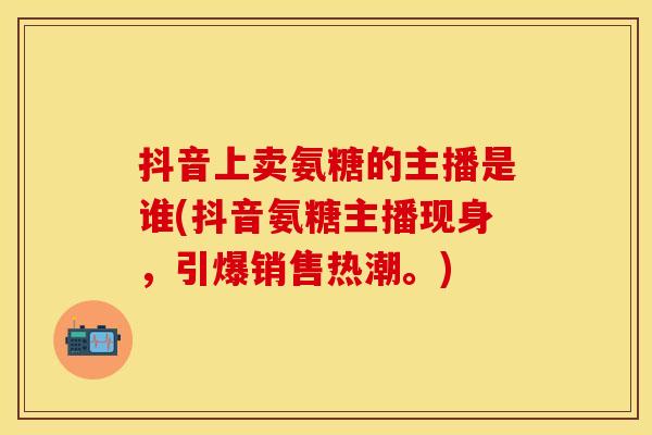 抖音上卖氨糖的主播是谁(抖音氨糖主播现身,引爆销售热潮。)