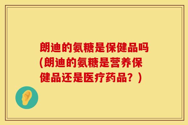 朗迪的氨糖是保健品吗(朗迪的氨糖是营养保健品还是医疗药品?) 朗迪的氨糖是保健品吗(朗迪的氨糖是营养保健品还是医疗药品?)
