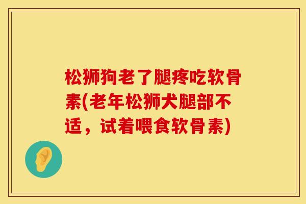松狮狗老了腿疼吃软骨素(老年松狮犬腿部不适,试着喂食软骨素)