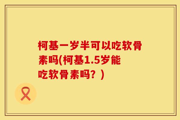 柯基一岁半可以吃软骨素吗(柯基1.5岁能吃软骨素吗？)