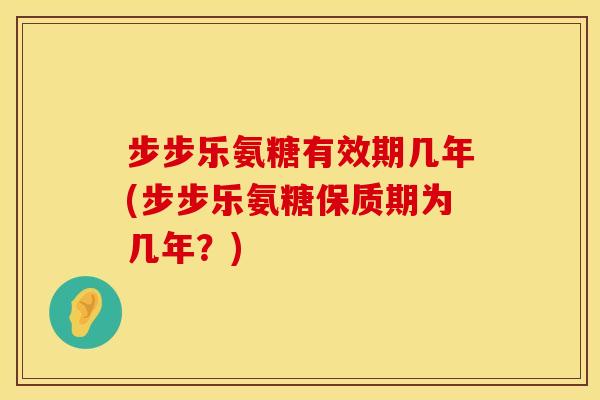 步步乐氨糖有效期几年(步步乐氨糖保质期为几年?)