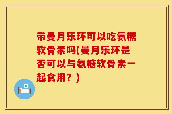 带曼月乐环可以吃氨糖软骨素吗(曼月乐环是否可以与氨糖软骨素一起食用?)