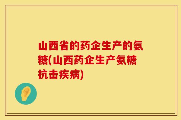 山西省的药企生产的氨糖(山西药企生产氨糖抗击) 山西省的药企生产的氨糖(山西药企生产氨糖抗击)