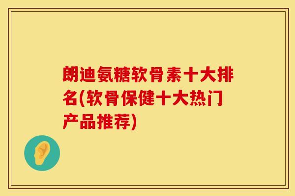 朗迪氨糖软骨素十大排名(软骨保健十大热门产品推荐)