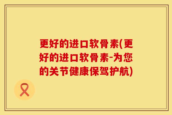 更好的进口软骨素(更好的进口软骨素-为您的关节健康保驾护航)