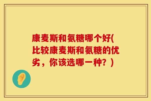 康麦斯和氨糖哪个好(比较康麦斯和氨糖的优劣,你该选哪一种?) 康麦斯和氨糖哪个好(比较康麦斯和氨糖的优劣,你该选哪一种?)