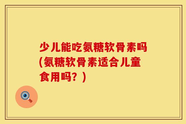 少儿能吃氨糖软骨素吗(氨糖软骨素适合儿童食用吗？)