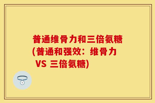 普通维骨力和三倍氨糖(普通和强效:维骨力 VS 三倍氨糖) 普通维骨力和三倍氨糖(普通和强效:维骨力 VS 三倍氨糖)