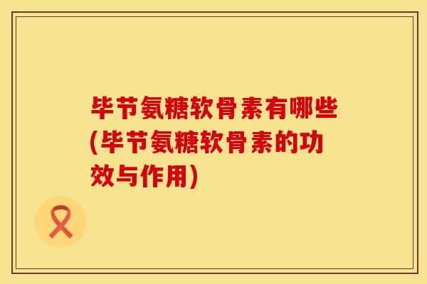 毕节氨糖软骨素有哪些(毕节氨糖软骨素的功效与作用)