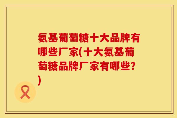 氨基葡萄糖十大品牌有哪些厂家(十大氨基葡萄糖品牌厂家有哪些?)