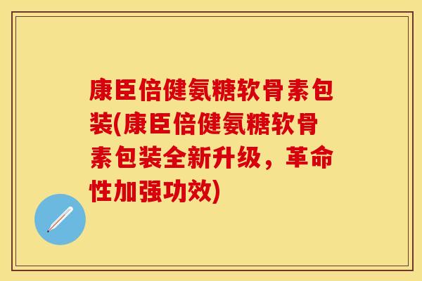 康臣倍健氨糖软骨素包装(康臣倍健氨糖软骨素包装全新升级,革命性加强功效) 康臣倍健氨糖软骨素包装(康臣倍健氨糖软骨素包装全新升级,革命性加强功效)