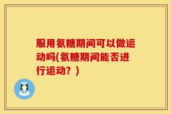 服用氨糖期间可以做运动吗(氨糖期间能否进行运动?) 服用氨糖期间可以做运动吗(氨糖期间能否进行运动?)