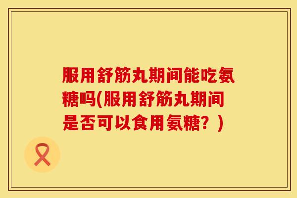 服用舒筋丸期间能吃氨糖吗(服用舒筋丸期间是否可以食用氨糖？)