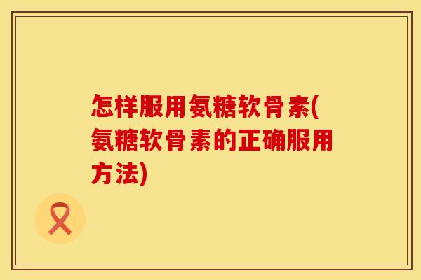 怎样服用氨糖软骨素(氨糖软骨素的正确服用方法) 怎样服用氨糖软骨素(氨糖软骨素的正确服用方法)